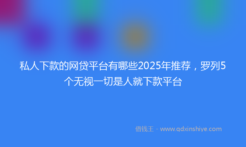 私人下款的网贷平台有哪些2025年推荐，罗列5个无视一切是人就下款平台