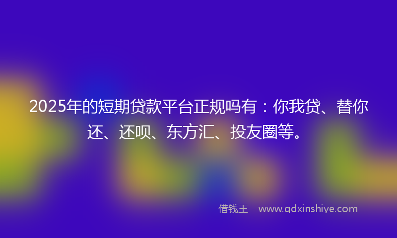 2025年的短期贷款平台正规吗有：你我贷、替你还、还呗、东方汇、投友圈等。