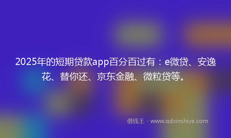 2025年的短期贷款app百分百过有：e微贷、安逸花、替你还、京东金融、微粒贷等。