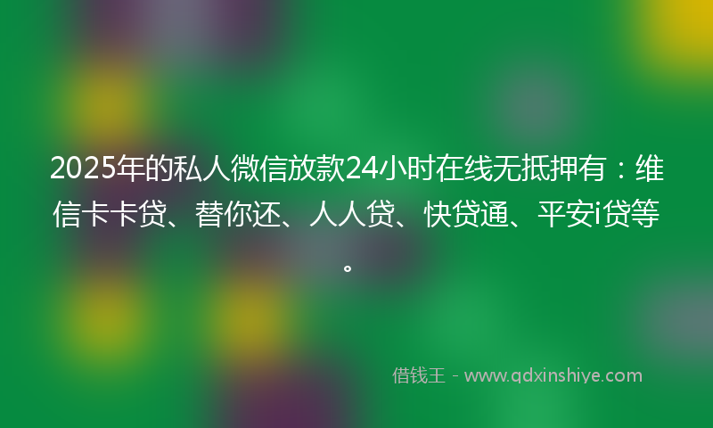 2025年的私人微信放款24小时在线无抵押有：维信卡卡贷、替你还、人人贷、快贷通、平安i贷等。