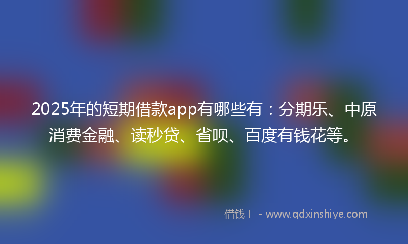2025年的短期借款app有哪些有：分期乐、中原消费金融、读秒贷、省呗、百度有钱花等。