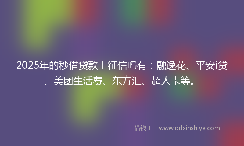 2025年的秒借贷款上征信吗有：融逸花、平安i贷、美团生活费、东方汇、超人卡等。