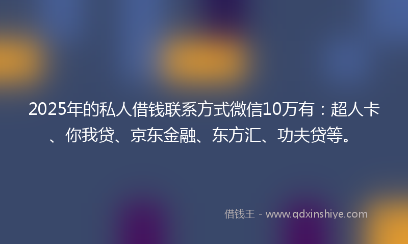 2025年的私人借钱联系方式微信10万有：超人卡、你我贷、京东金融、东方汇、功夫贷等。