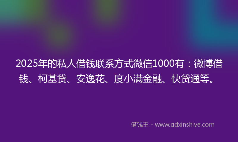 2025年的私人借钱联系方式微信1000有：微博借钱、柯基贷、安逸花、度小满金融、快贷通等。