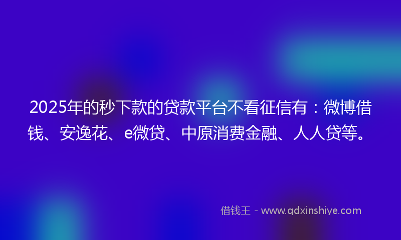 2025年的秒下款的贷款平台不看征信有：微博借钱、安逸花、e微贷、中原消费金融、人人贷等。