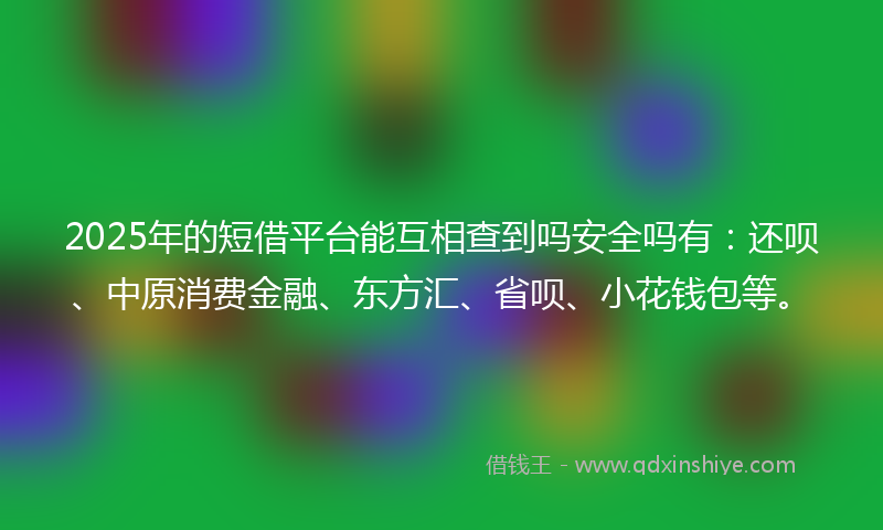 2025年的短借平台能互相查到吗安全吗有：还呗、中原消费金融、东方汇、省呗、小花钱包等。