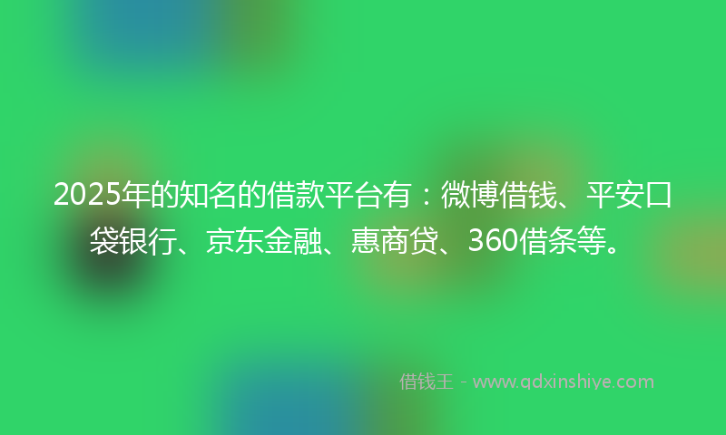 2025年的知名的借款平台有：微博借钱、平安口袋银行、京东金融、惠商贷、360借条等。