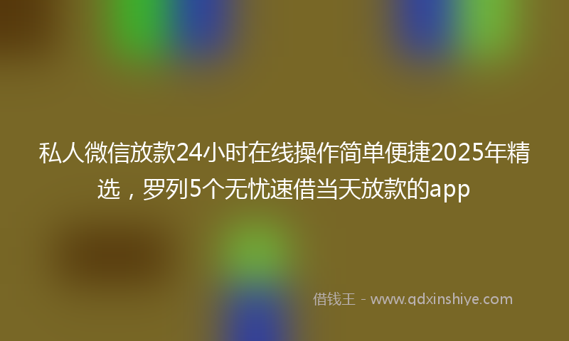 私人微信放款24小时在线操作简单便捷2025年精选，罗列5个无忧速借当天放款的app