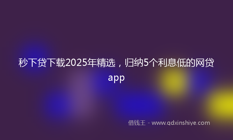 秒下贷下载2025年精选，归纳5个利息低的网贷app