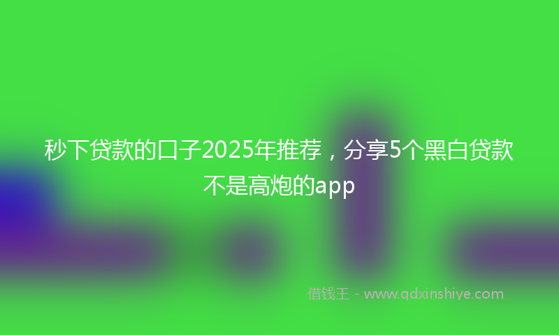 秒下贷款的口子2025年推荐，分享5个黑白贷款不是高炮的app