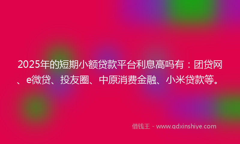 2025年的短期小额贷款平台利息高吗有：团贷网、e微贷、投友圈、中原消费金融、小米贷款等。