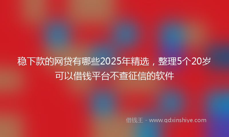 稳下款的网贷有哪些2025年精选，整理5个20岁可以借钱平台不查征信的软件