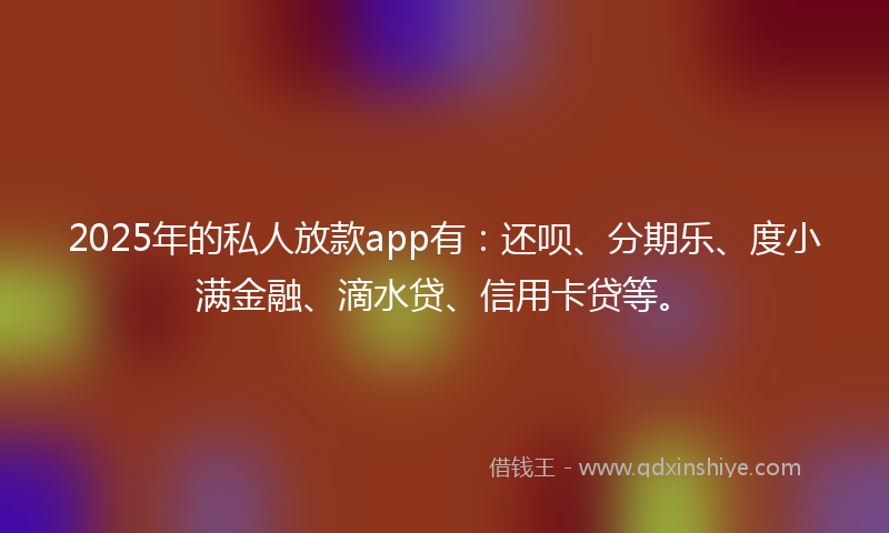 2025年的私人放款app有:还呗、分期乐、度小满金融、滴水贷、信用卡贷等。