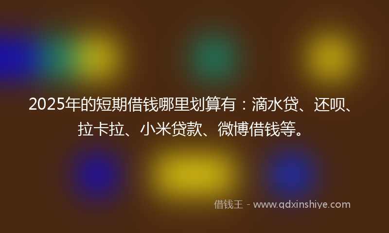 2025年的短期借钱哪里划算有：滴水贷、还呗、拉卡拉、小米贷款、微博借钱等。