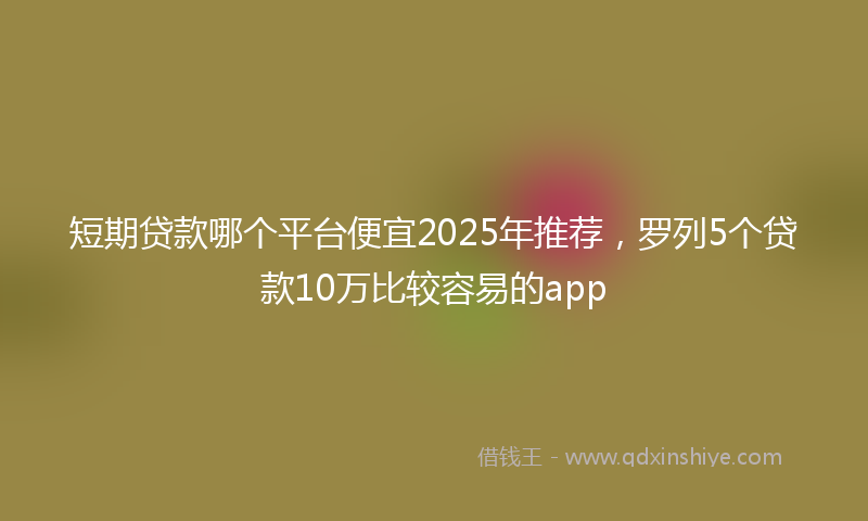 短期贷款哪个平台便宜2025年推荐，罗列5个贷款10万比较容易的app