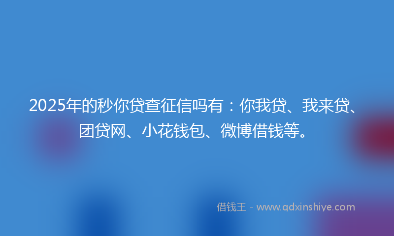 2025年的秒你贷查征信吗有：你我贷、我来贷、团贷网、小花钱包、微博借钱等。