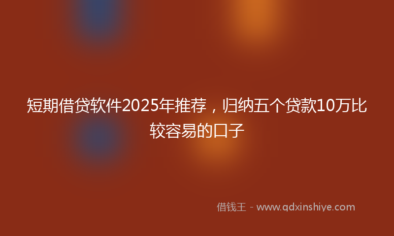 短期借贷软件2025年推荐，归纳五个贷款10万比较容易的口子