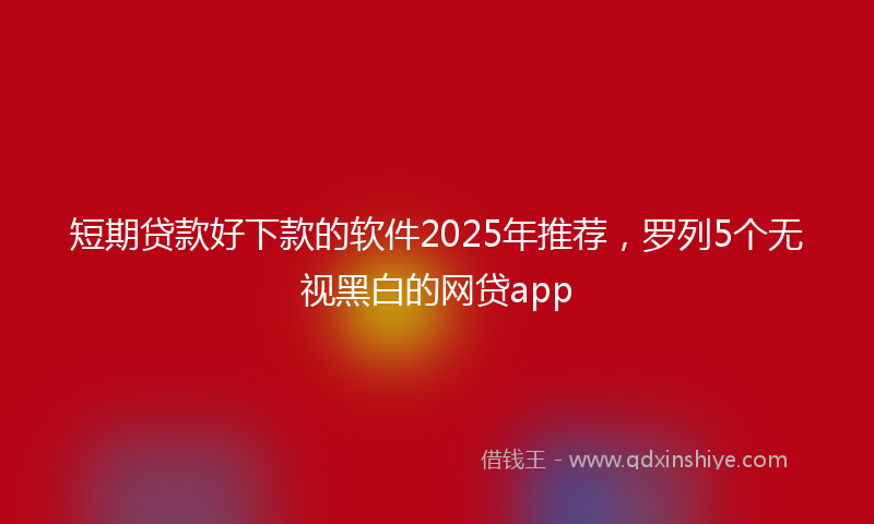 短期贷款好下款的软件2025年推荐，罗列5个无视黑白的网贷app