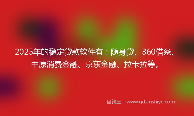 2025年的稳定贷款软件有：随身贷、360借条、中原消费金融、京东金融、拉卡拉等。