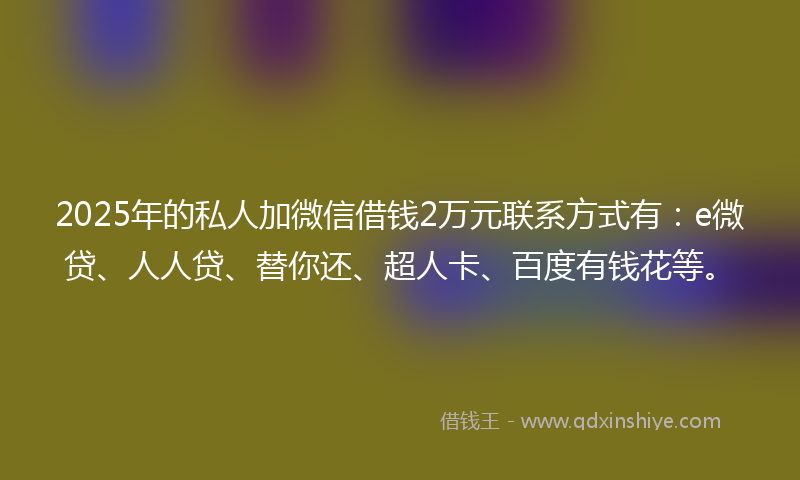 2025年的私人加微信借钱2万元联系方式有：e微贷、人人贷、替你还、超人卡、百度有钱花等。