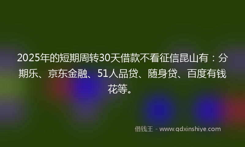 2025年的短期周转30天借款不看征信昆山有：分期乐、京东金融、51人品贷、随身贷、百度有钱花等。
