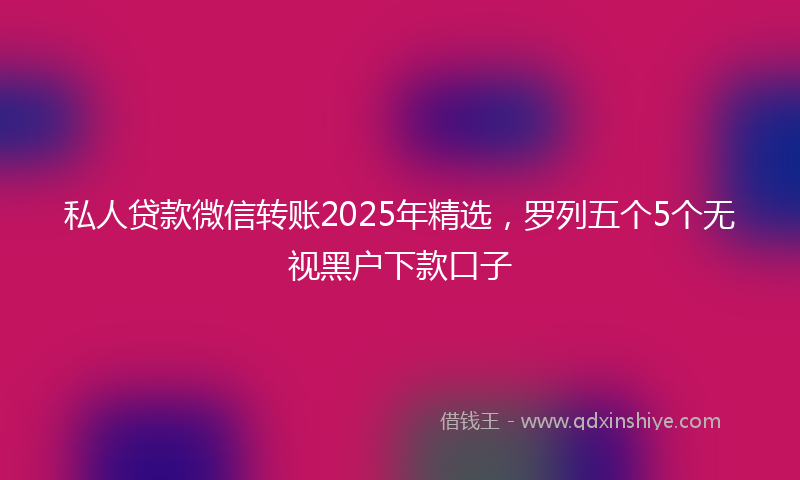 私人贷款微信转账2025年精选，罗列五个5个无视黑户下款口子