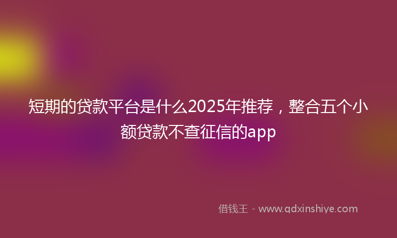 短期的贷款平台是什么2025年推荐，整合五个小额贷款不查征信的app