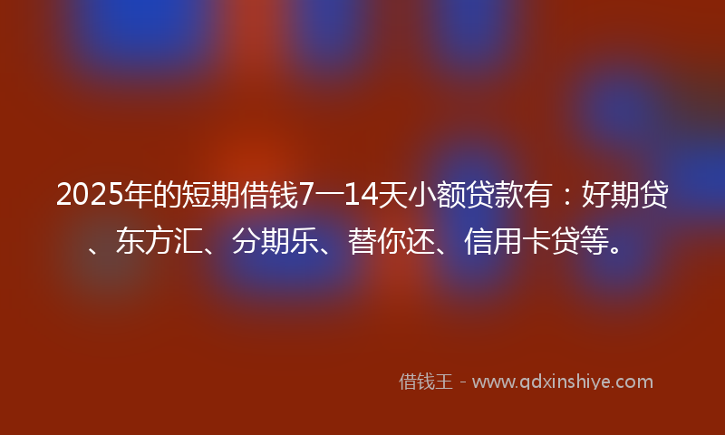 2025年的短期借钱7一14天小额贷款有：好期贷、东方汇、分期乐、替你还、信用卡贷等。