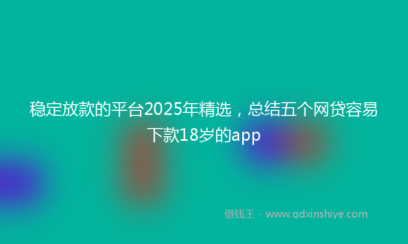 稳定放款的平台2025年精选，总结五个网贷容易下款18岁的app