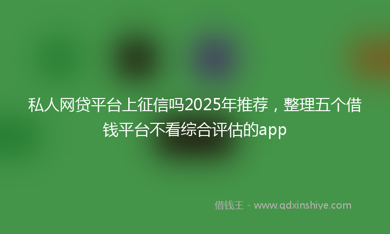 私人网贷平台上征信吗2025年推荐，整理五个借钱平台不看综合评估的app