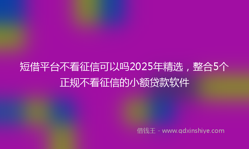 短借平台不看征信可以吗2025年精选，整合5个正规不看征信的小额贷款软件