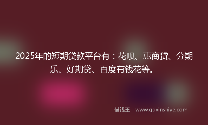 2025年的短期贷款平台有：花呗、惠商贷、分期乐、好期贷、百度有钱花等。