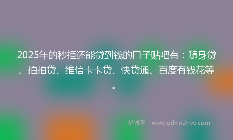 2025年的秒拒还能贷到钱的口子贴吧有：随身贷、拍拍贷、维信卡卡贷、快贷通、百度有钱花等。