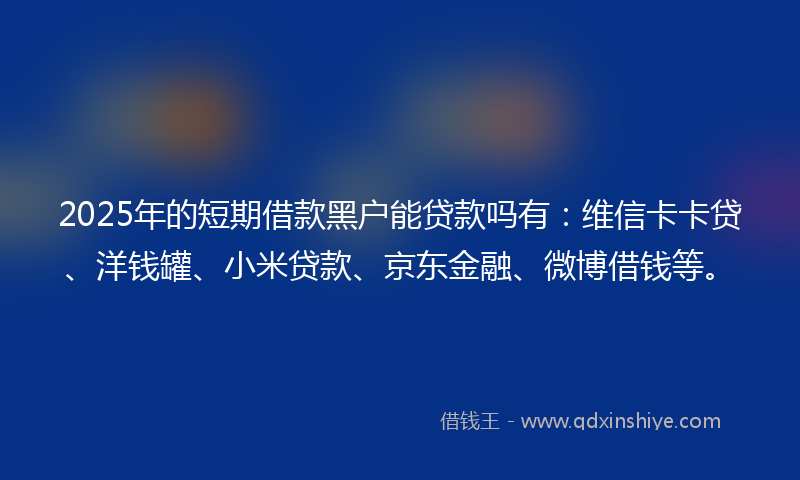 2025年的短期借款黑户能贷款吗有：维信卡卡贷、洋钱罐、小米贷款、京东金融、微博借钱等。