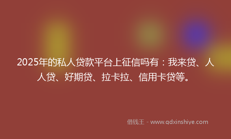 2025年的私人贷款平台上征信吗有：我来贷、人人贷、好期贷、拉卡拉、信用卡贷等。