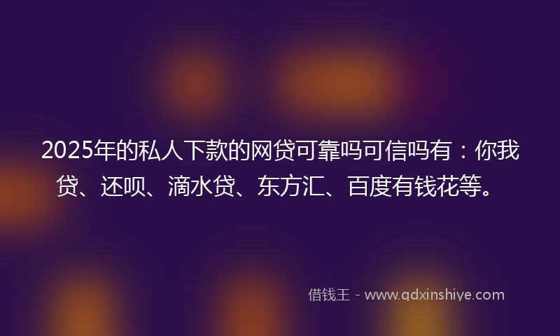 2025年的私人下款的网贷可靠吗可信吗有：你我贷、还呗、滴水贷、东方汇、百度有钱花等。