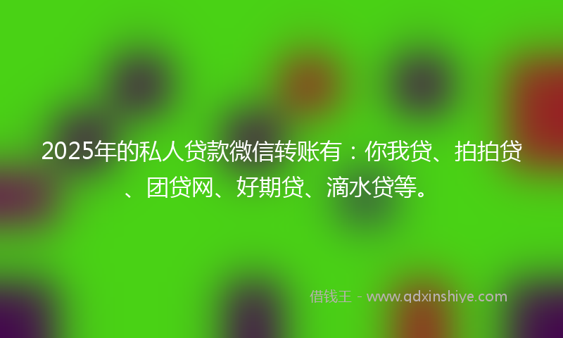 2025年的私人贷款微信转账有：你我贷、拍拍贷、团贷网、好期贷、滴水贷等。