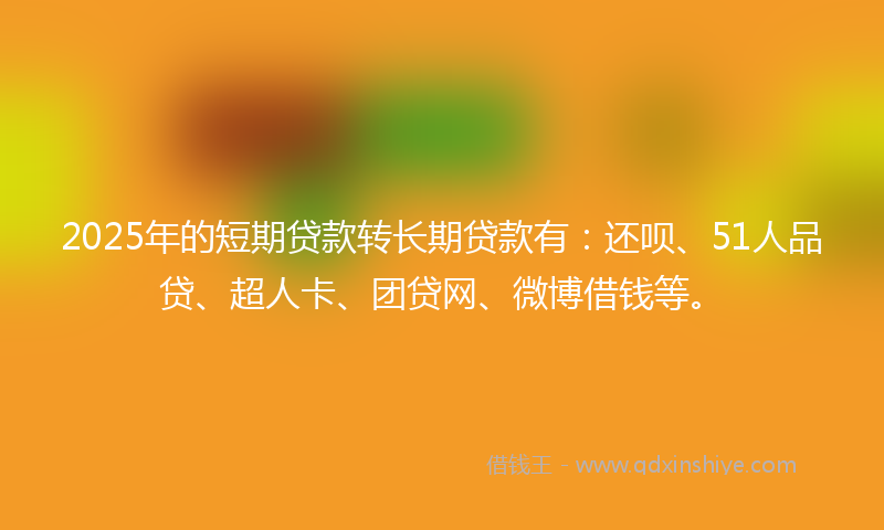 2025年的短期贷款转长期贷款有：还呗、51人品贷、超人卡、团贷网、微博借钱等。