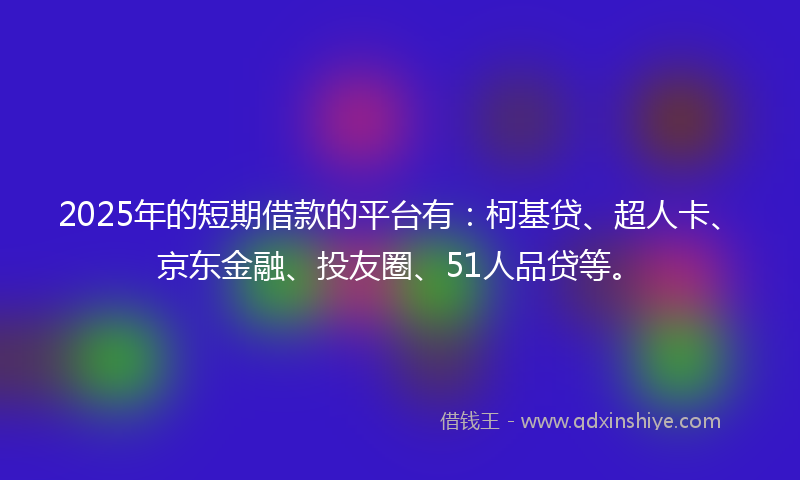 2025年的短期借款的平台有：柯基贷、超人卡、京东金融、投友圈、51人品贷等。