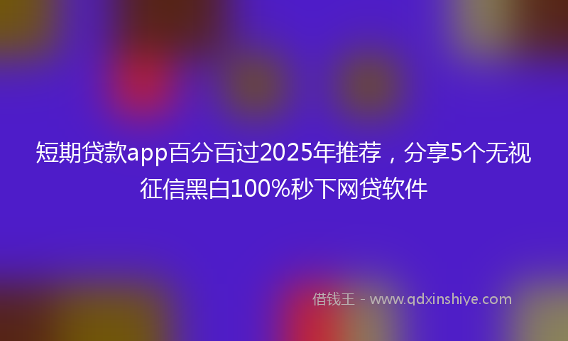 短期贷款app百分百过2025年推荐，分享5个无视征信黑白100%秒下网贷软件