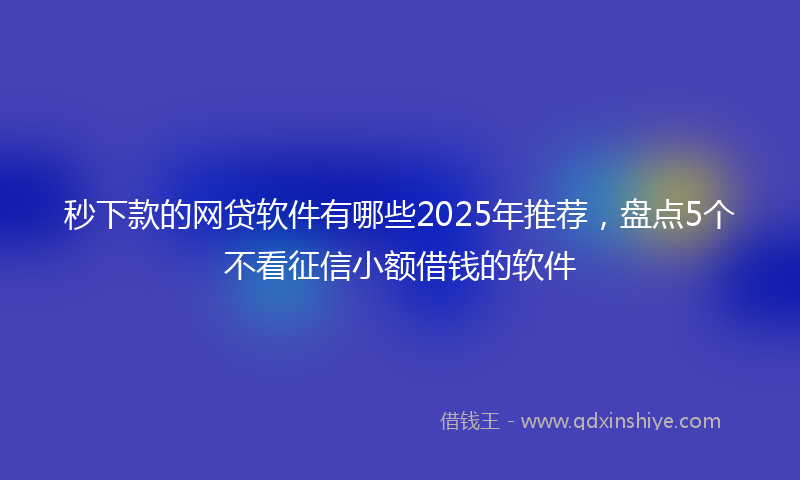 秒下款的网贷软件有哪些2025年推荐，盘点5个不看征信小额借钱的软件