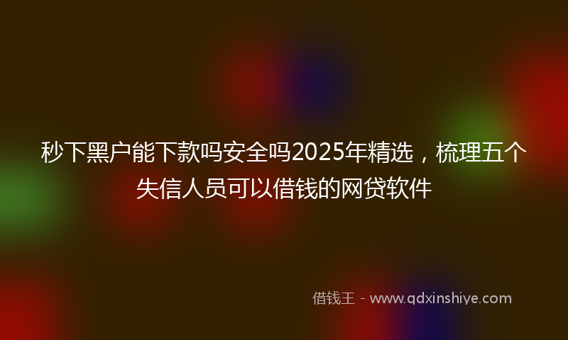 秒下黑户能下款吗安全吗2025年精选，梳理五个失信人员可以借钱的网贷软件