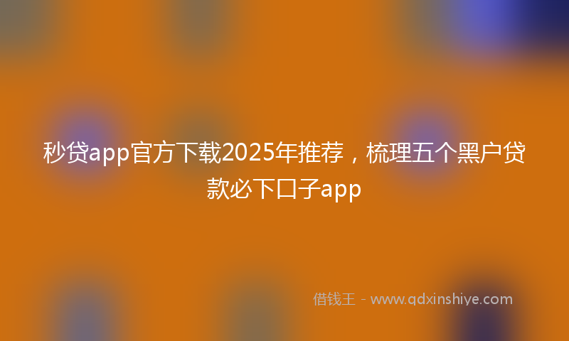 秒贷app官方下载2025年推荐，梳理五个黑户贷款必下口子app