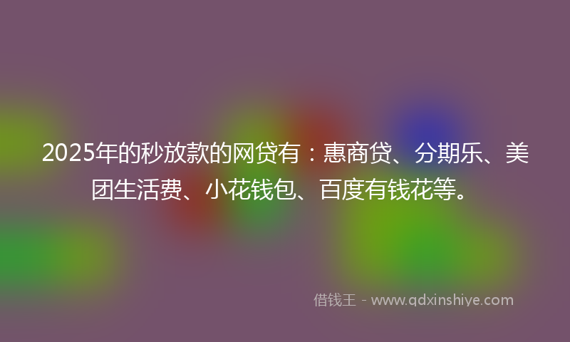 2025年的秒放款的网贷有：惠商贷、分期乐、美团生活费、小花钱包、百度有钱花等。