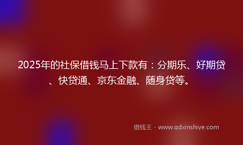 2025年的社保借钱马上下款有：分期乐、好期贷、快贷通、京东金融、随身贷等。
