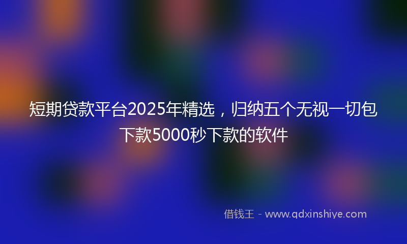 短期贷款平台2025年精选，归纳五个无视一切包下款5000秒下款的软件