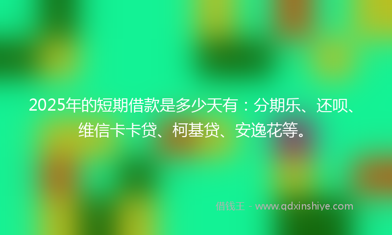 2025年的短期借款是多少天有：分期乐、还呗、维信卡卡贷、柯基贷、安逸花等。