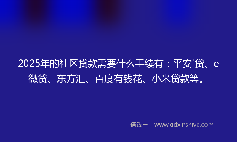 2025年的社区贷款需要什么手续有：平安i贷、e微贷、东方汇、百度有钱花、小米贷款等。