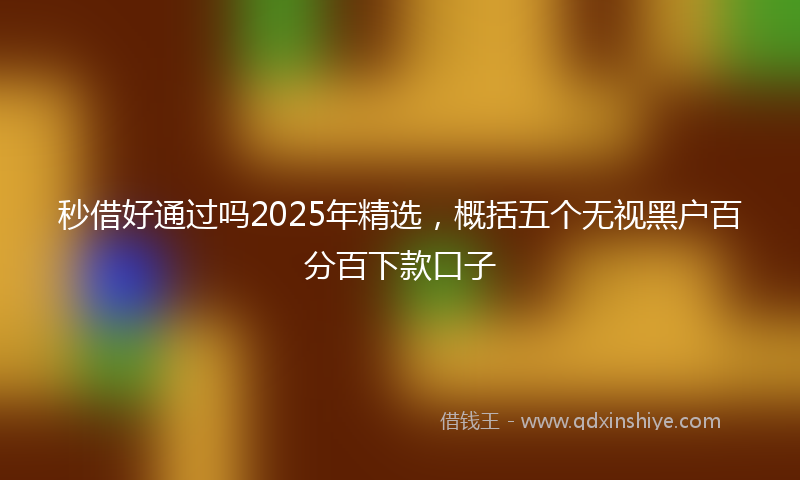 秒借好通过吗2025年精选，概括五个无视黑户百分百下款口子