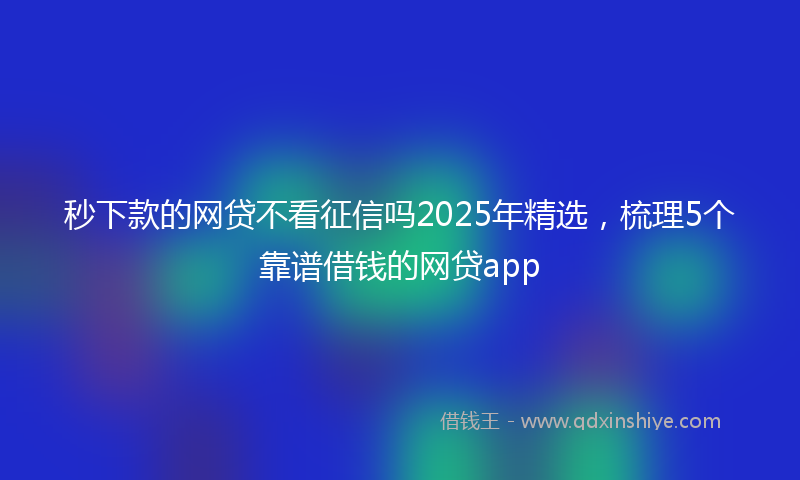 秒下款的网贷不看征信吗2025年精选，梳理5个靠谱借钱的网贷app